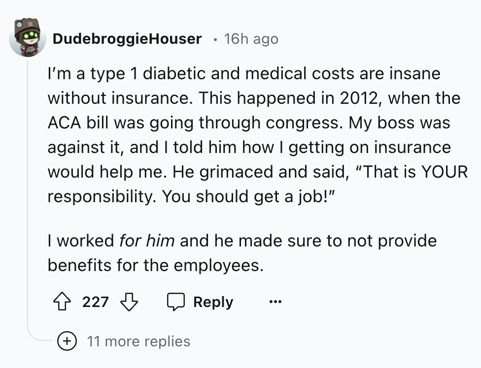 screenshot - DudebroggieHouser 16h ago I'm a type 1 diabetic and medical costs are insane without insurance. This happened in 2012, when the Aca bill was going through congress. My boss was against it, and I told him how I getting on insurance would help 